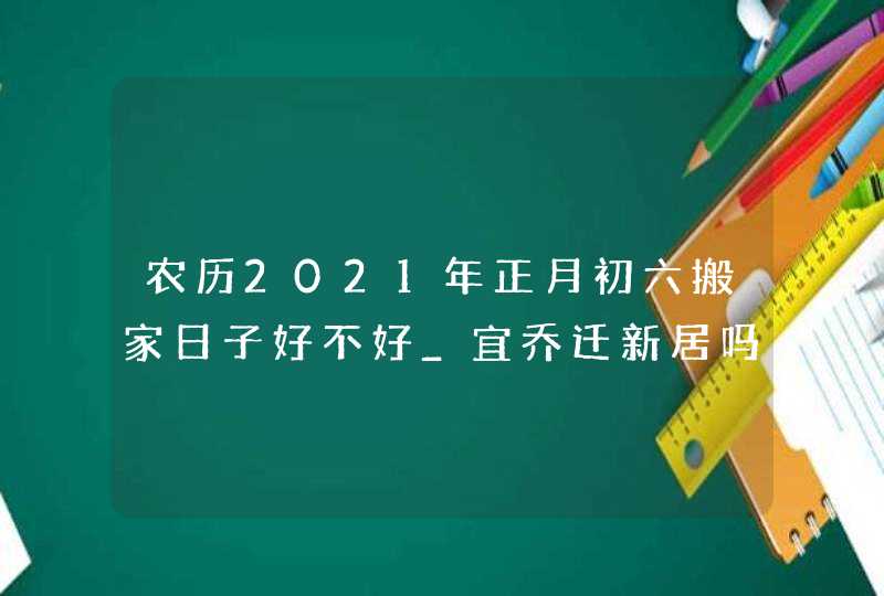 农历2021年正月初六搬家日子好不好_宜乔迁新居吗