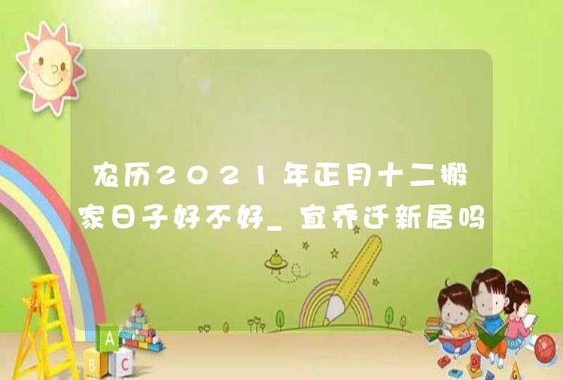 农历2021年正月十二搬家日子好不好_宜乔迁新居吗