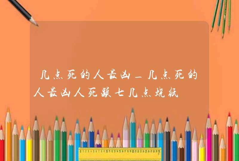 几点死的人最凶_几点死的人最凶人死头七几点烧纸