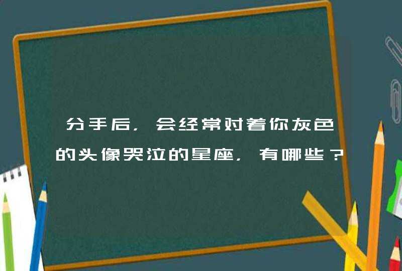 分手后，会经常对着你灰色的头像哭泣的星座，有哪些？