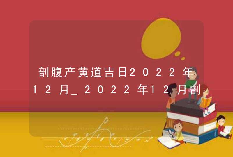 剖腹产黄道吉日2022年12月_2022年12月剖腹产最吉利的日子