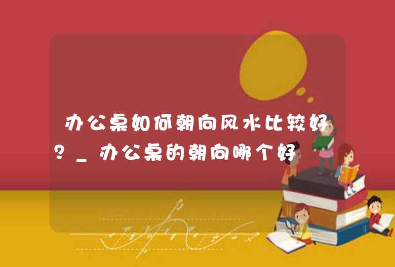 办公桌如何朝向风水比较好？_办公桌的朝向哪个好