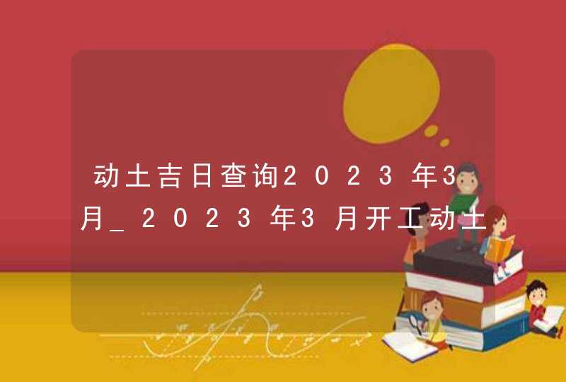 动土吉日查询2023年3月_2023年3月开工动土吉日查询