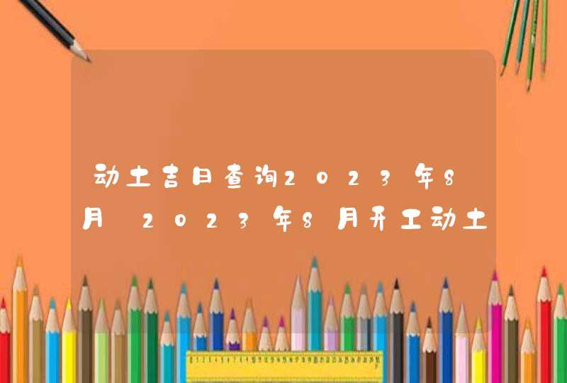 动土吉日查询2023年8月_2023年8月开工动土吉日查询