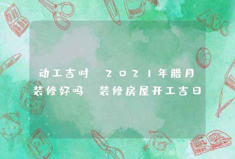 动工吉时:2021年腊月装修好吗,装修房屋开工吉日一览