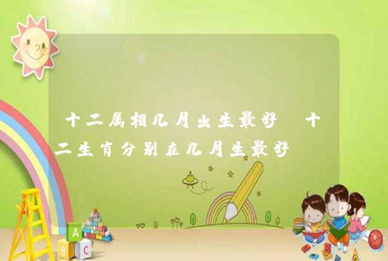 十二属相几月出生最好，十二生肖分别在几月生最好？