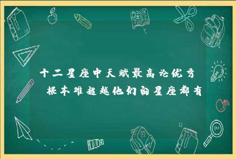 十二星座中天赋最高论优秀,根本难超越他们的星座都有谁？
