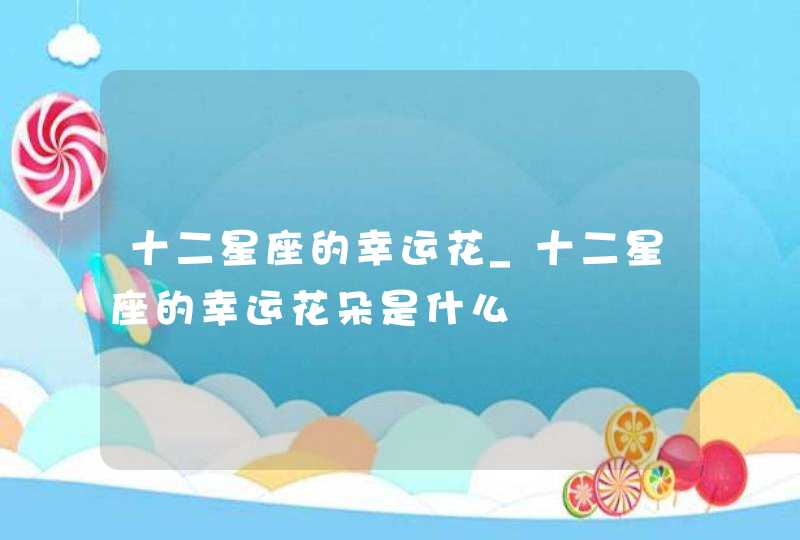 十二星座的幸运花_十二星座的幸运花朵是什么