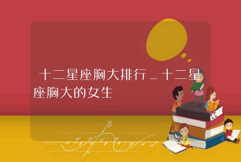 十二星座胸大排行_十二星座胸大的女生