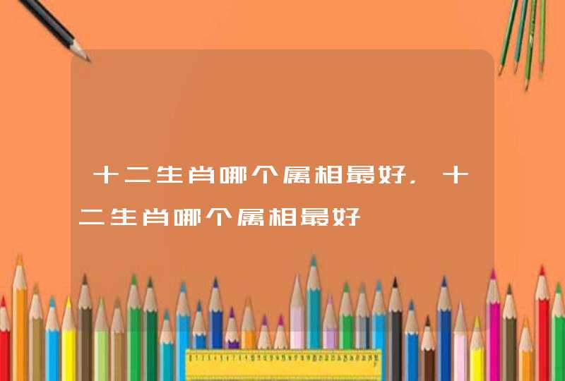 十二生肖哪个属相最好，十二生肖哪个属相最好