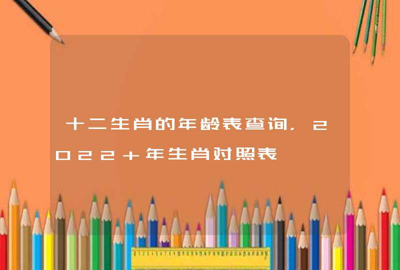 十二生肖的年龄表查询，2022 年生肖对照表