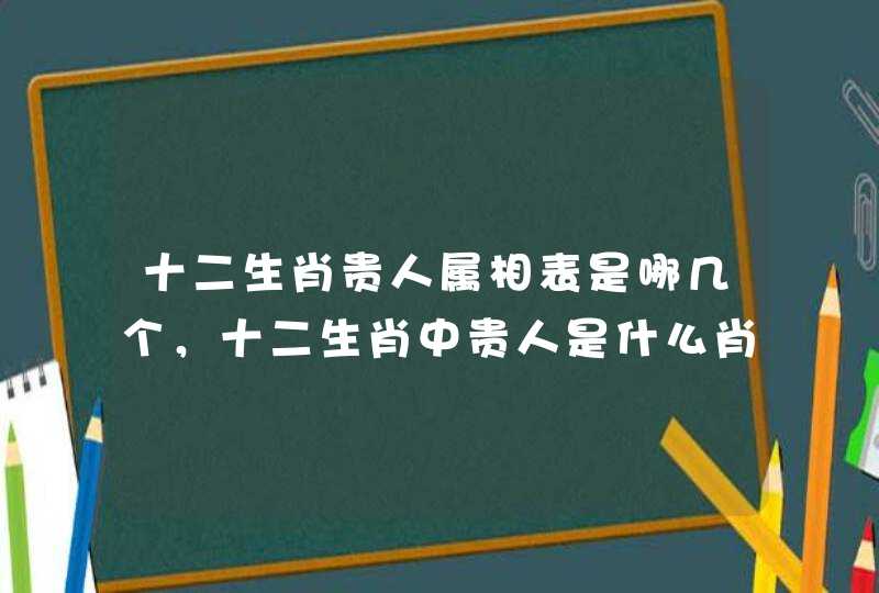 十二生肖贵人属相表是哪几个，十二生肖中贵人是什么肖