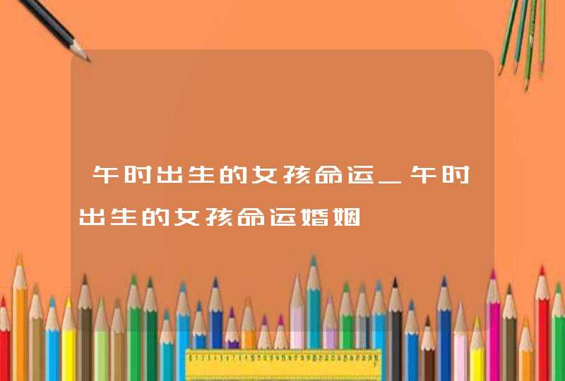 午时出生的女孩命运_午时出生的女孩命运婚姻