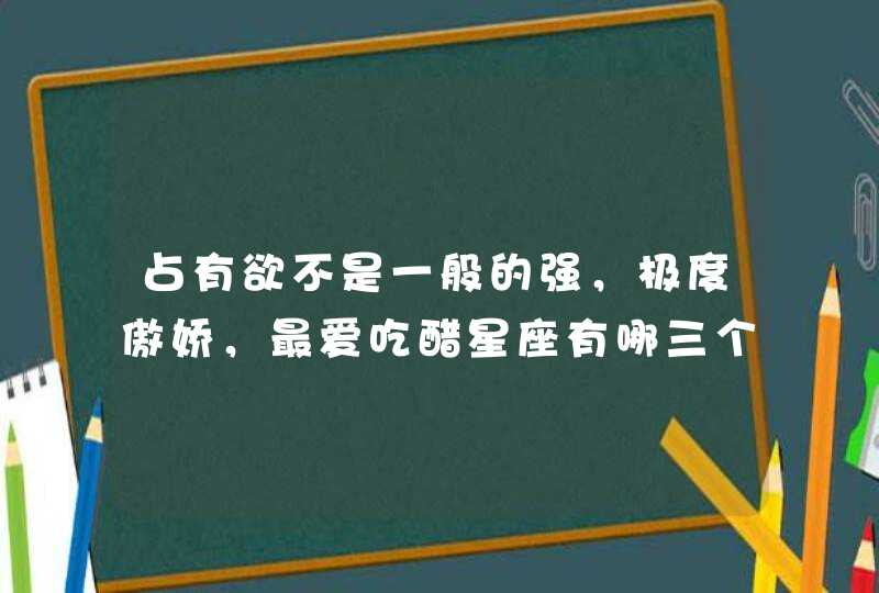 占有欲不是一般的强，极度傲娇，最爱吃醋星座有哪三个？
