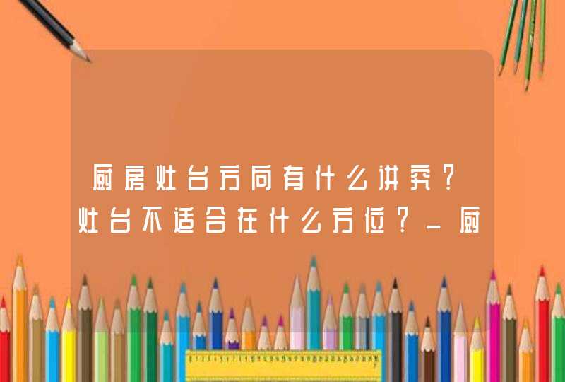 厨房灶台方向有什么讲究？灶台不适合在什么方位？_厨房灶台不能朝哪个方向