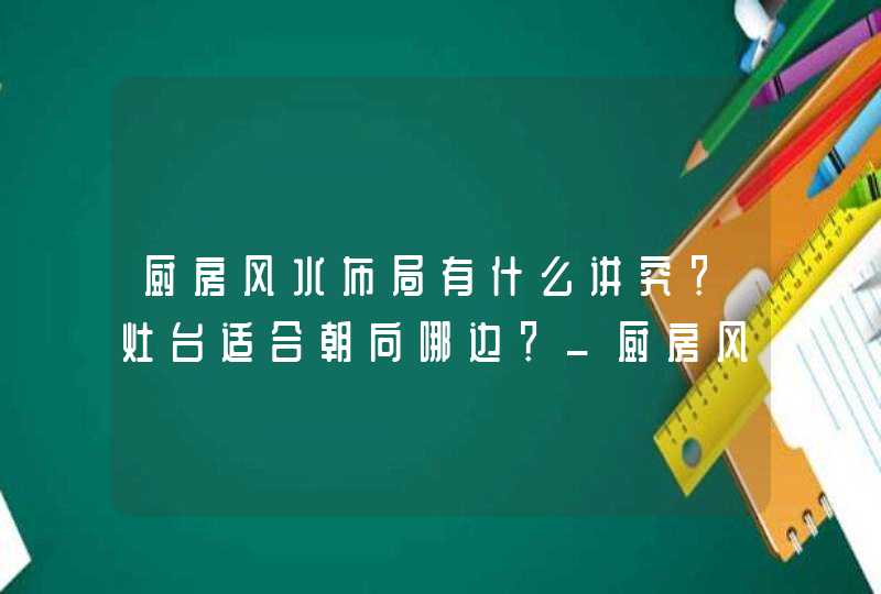 厨房风水布局有什么讲究？灶台适合朝向哪边？_厨房风水布局有什么讲究为什么重庆农村厨房要高过堂屋
