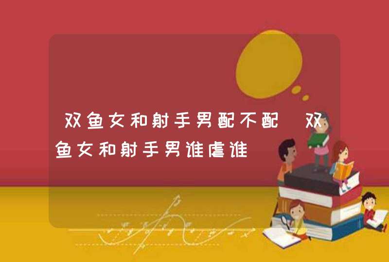 双鱼女和射手男配不配_双鱼女和射手男谁虐谁