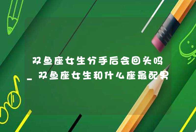 双鱼座女生分手后会回头吗_双鱼座女生和什么座最配男生