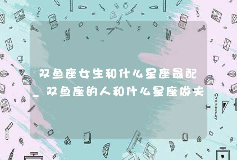 双鱼座女生和什么星座最配_双鱼座的人和什么星座做夫妻最配