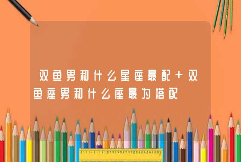 双鱼男和什么星座最配 双鱼座男和什么座最为搭配