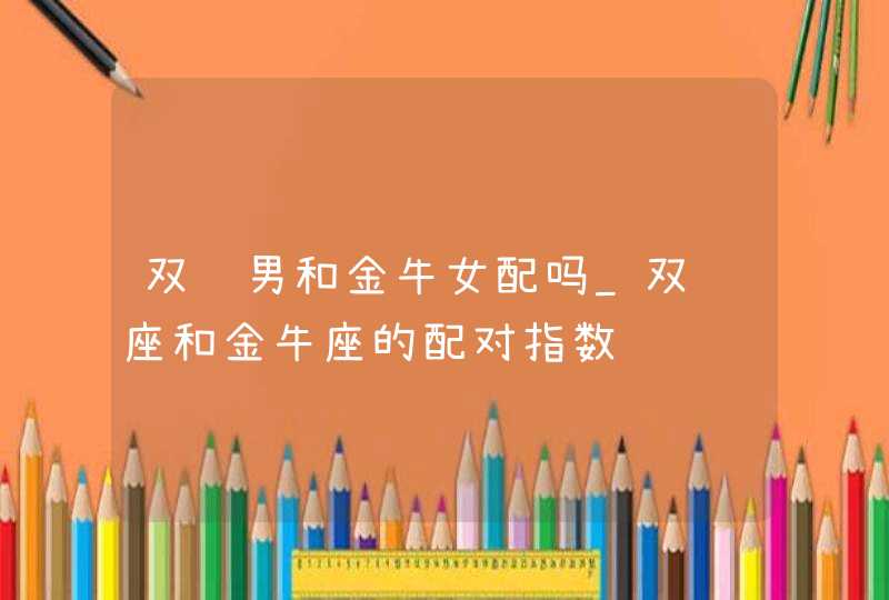 双鱼男和金牛女配吗_双鱼座和金牛座的配对指数