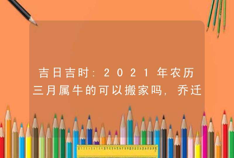 吉日吉时:2021年农历三月属牛的可以搬家吗,乔迁宴请好日子