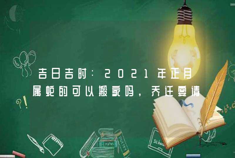 吉日吉时:2021年正月属蛇的可以搬家吗,乔迁宴请好日子