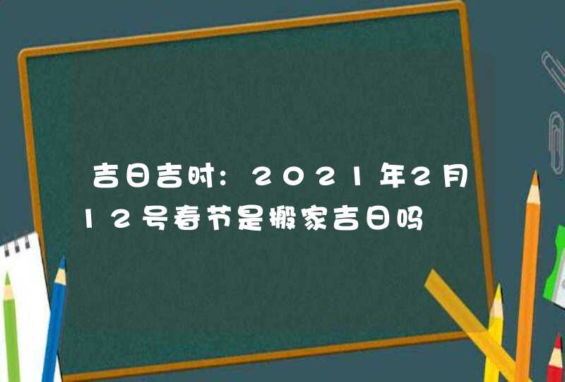 吉日吉时:2021年2月12号春节是搬家吉日吗