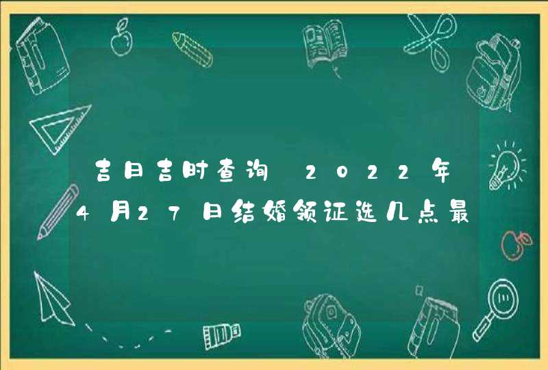 吉日吉时查询_2022年4月27日结婚领证选几点最好