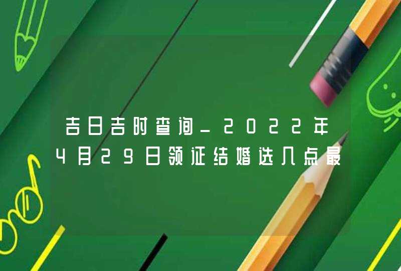 吉日吉时查询_2022年4月29日领证结婚选几点最吉利