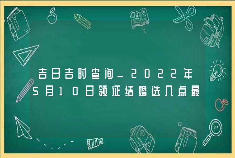 吉日吉时查询_2022年5月10日领证结婚选几点最吉利