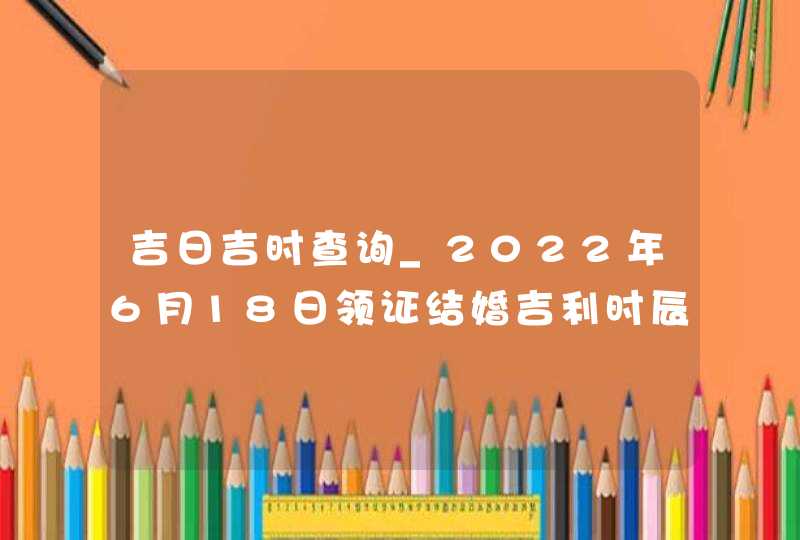 吉日吉时查询_2022年6月18日领证结婚吉利时辰