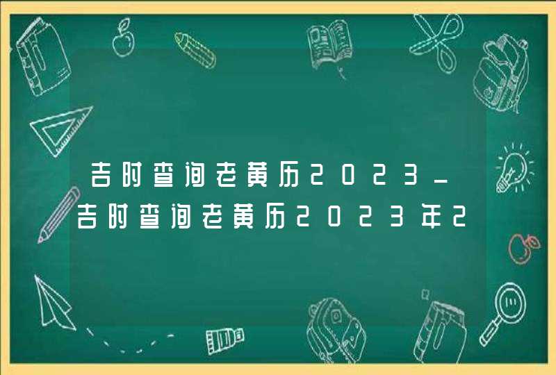 吉时查询老黄历2023_吉时查询老黄历2023年2月