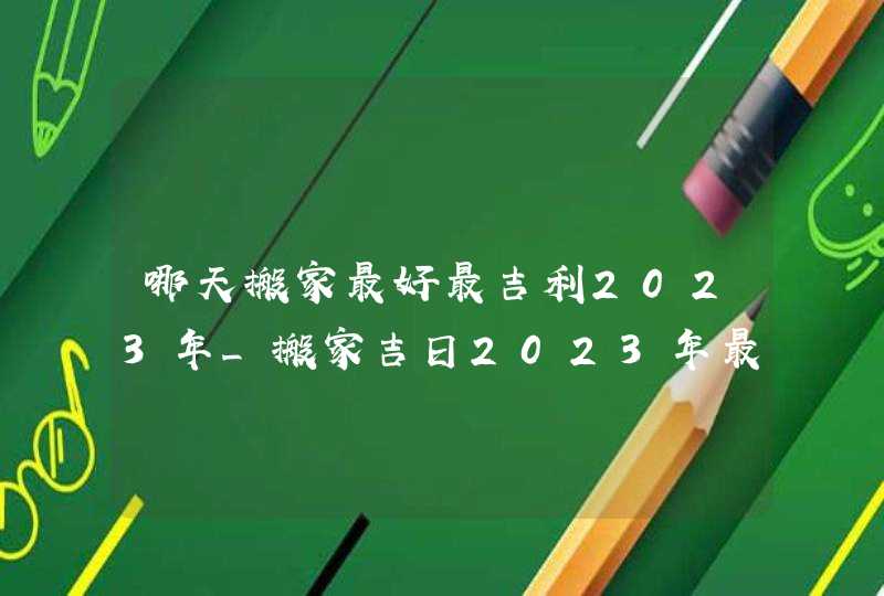 哪天搬家最好最吉利2023年_搬家吉日2023年最佳时间(全年)
