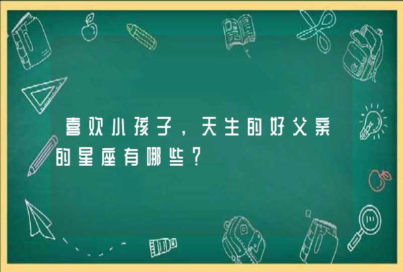 喜欢小孩子，天生的好父亲的星座有哪些？