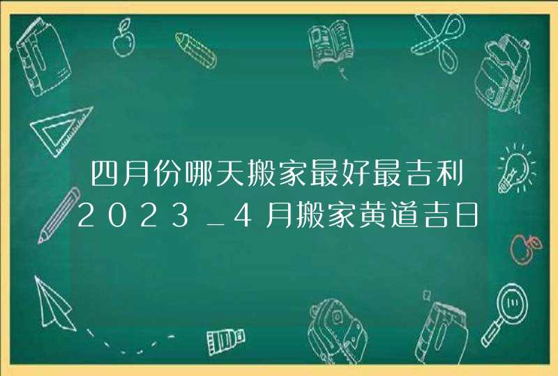 四月份哪天搬家最好最吉利2023_4月搬家黄道吉日查询2023年