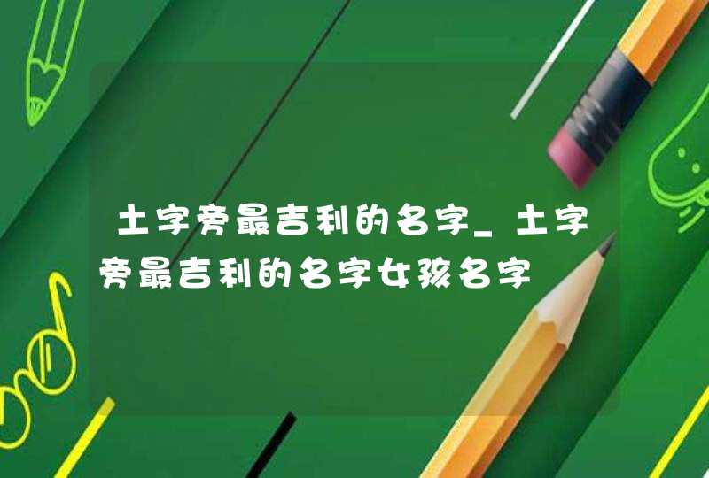 土字旁最吉利的名字_土字旁最吉利的名字女孩名字
