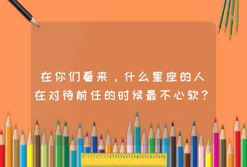 在你们看来，什么星座的人在对待前任的时候最不心软？