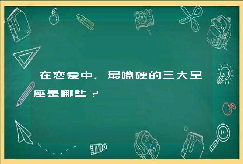 在恋爱中，最嘴硬的三大星座是哪些？