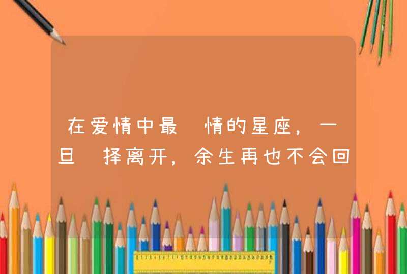 在爱情中最绝情的星座，一旦选择离开，余生再也不会回头，是哪些星座？