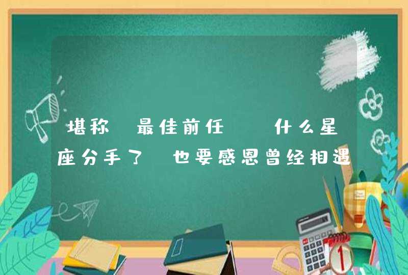 堪称“最佳前任”，什么星座分手了，也要感恩曾经相遇？