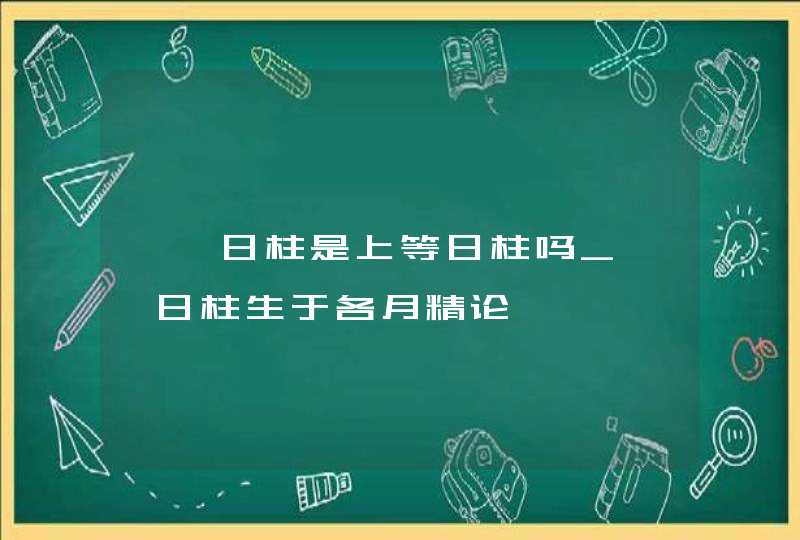 壬戌日柱是上等日柱吗_壬戌日柱生于各月精论