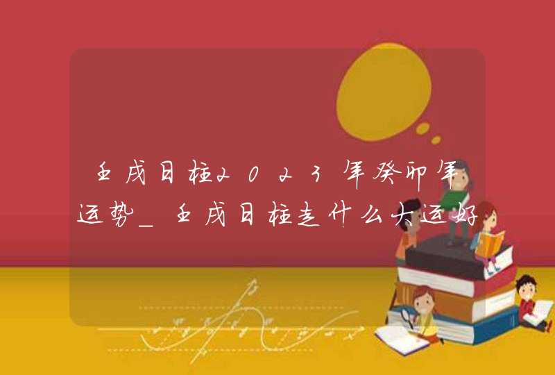 壬戌日柱2023年癸卯年运势_壬戌日柱走什么大运好