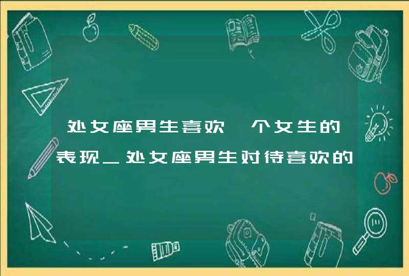 处女座男生喜欢一个女生的表现_处女座男生对待喜欢的人是什么样的