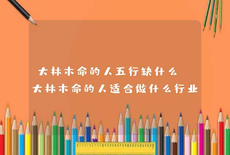 大林木命的人五行缺什么_大林木命的人适合做什么行业