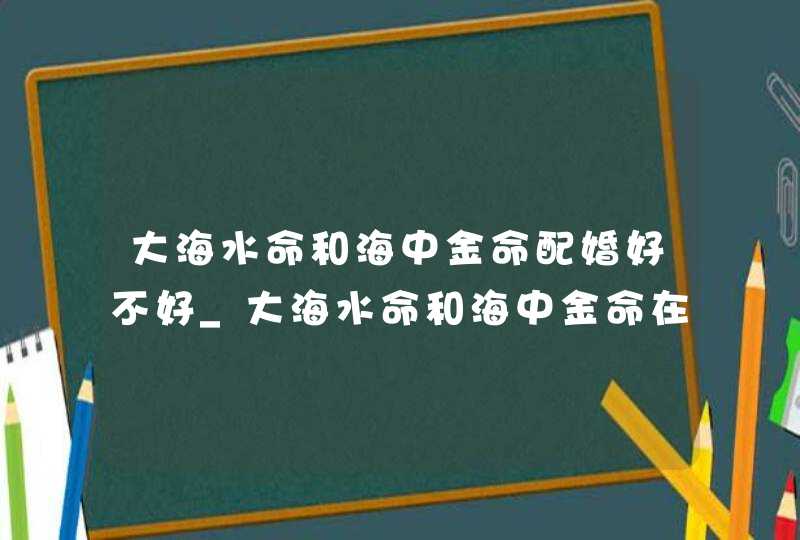 大海水命和海中金命配婚好不好_大海水命和海中金命在一起合适吗
