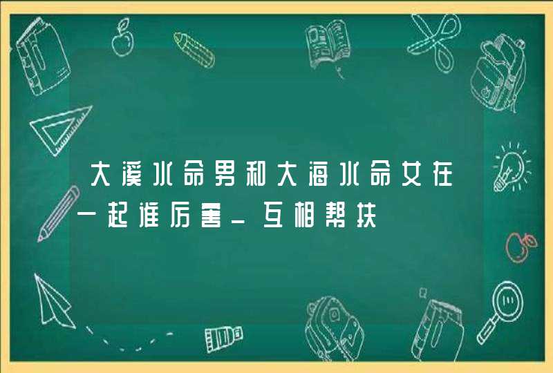 大溪水命男和大海水命女在一起谁厉害_互相帮扶