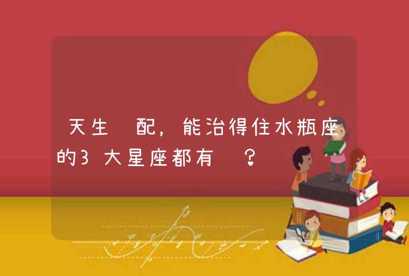 天生绝配，能治得住水瓶座的3大星座都有谁？