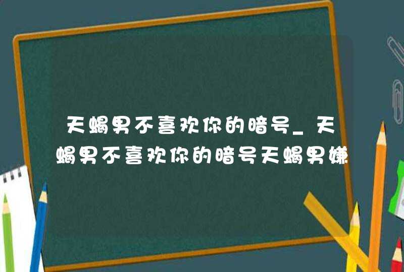 天蝎男不喜欢你的暗号_天蝎男不喜欢你的暗号天蝎男嫌弃女生的表现