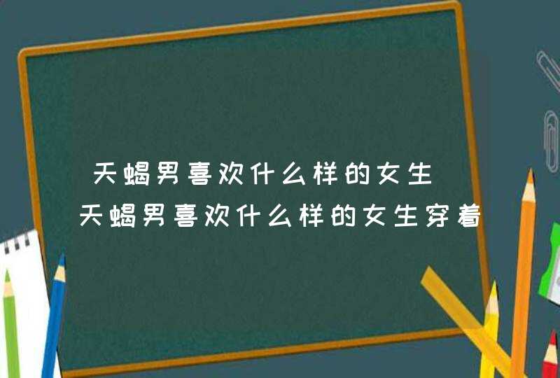 天蝎男喜欢什么样的女生_天蝎男喜欢什么样的女生穿着